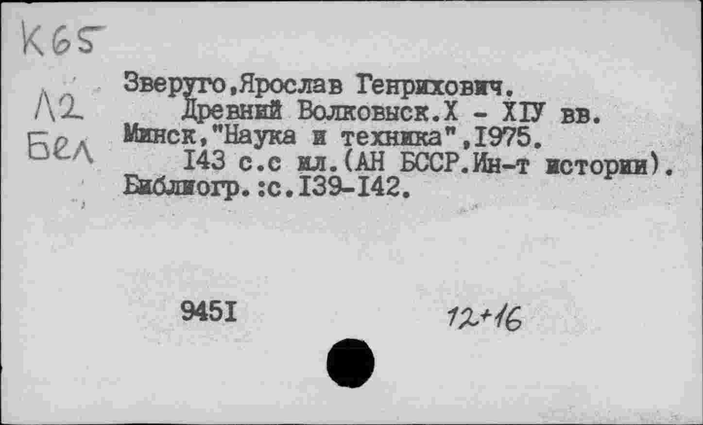 ﻿
Звеpyro,Ярослав Генрихович.
/\2. Древний Волковыск.Х - ХІУ вв.
г;р Минск,"Наука и техника” ,1975.
из с.с ид.(АН БССР.Ин-т истории). Библиогр.;с. 139-142.
9451
